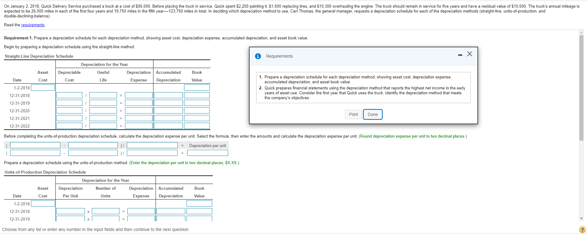 On January 2, 2018, Quick Delivery Service purchased a truck at a cost of $95,000. Before placing the truck in service, Quick spent $2,200 painting it, $1,500 replacing tires, and $10,300 overhauling the engine. The truck should remain in service for five years and have a residual value of $10,000. The truck's annual mileage is
expected to be 26,000 miles in each of the first four years and 19,750 miles in the fifth year-123,750 miles in total. In deciding which depreciation method to use, Carl Thomas, the general manager, requests a depreciation schedule for each of the depreciation methods (straight-line, units-of-production, and
double-declining-balance).
Read the requirements
Requirement 1. Prepare a depreciation schedule for each depreciation method, showing asset cost, depreciation expense, accumulated depreciation, and asset book value.
Begin by preparing a depreciation schedule using the straight-line method.
Straight-Line Depreciation Schedule
1 Requirements
- X
Depreciation for the Year
Asset
Depreciable
Useful
Depreciation Accumulated
Book
1. Prepare a depreciation schedule for each depreciation method, showing asset cost, depreciation expense,
accumulated depreciation, and asset book value.
2. Quick prepares financial statements using the depreciation method that reports the highest net income in the early
years of asset use. Consider the first year that Quick uses the truck. Identify the depreciation method that meets
the company's objectives.
Date
Cost
Cost
Life
Expense
Depreciation
Value
1-2-2018
12-31-2018
12-31-2019
12-31-2020
Print
Done
12-31-2021
12-31-2022
Before completing the units-of-production depreciation schedule, calculate the depreciation expense per unit. Select the formula, then enter the amounts and calculate the depreciation expense per unit. (Round depreciation expense per unit to two decimal places.)
Depreciation per unit
%3D
) /
Prepare a depreciation schedule using the units-of-production method. (Enter the depreciation per unit to two decimal places, $X.XX.)
Units-of-Production Depreciation Schedule
Depreciation for the Year
Asset
Depreciation
Number of
Depreciation Accumulated
Book
Date
Cost
Per Unit
Units
Expense
Depreciation
Value
1-2-2018
12-31-2018
12-31-2019
