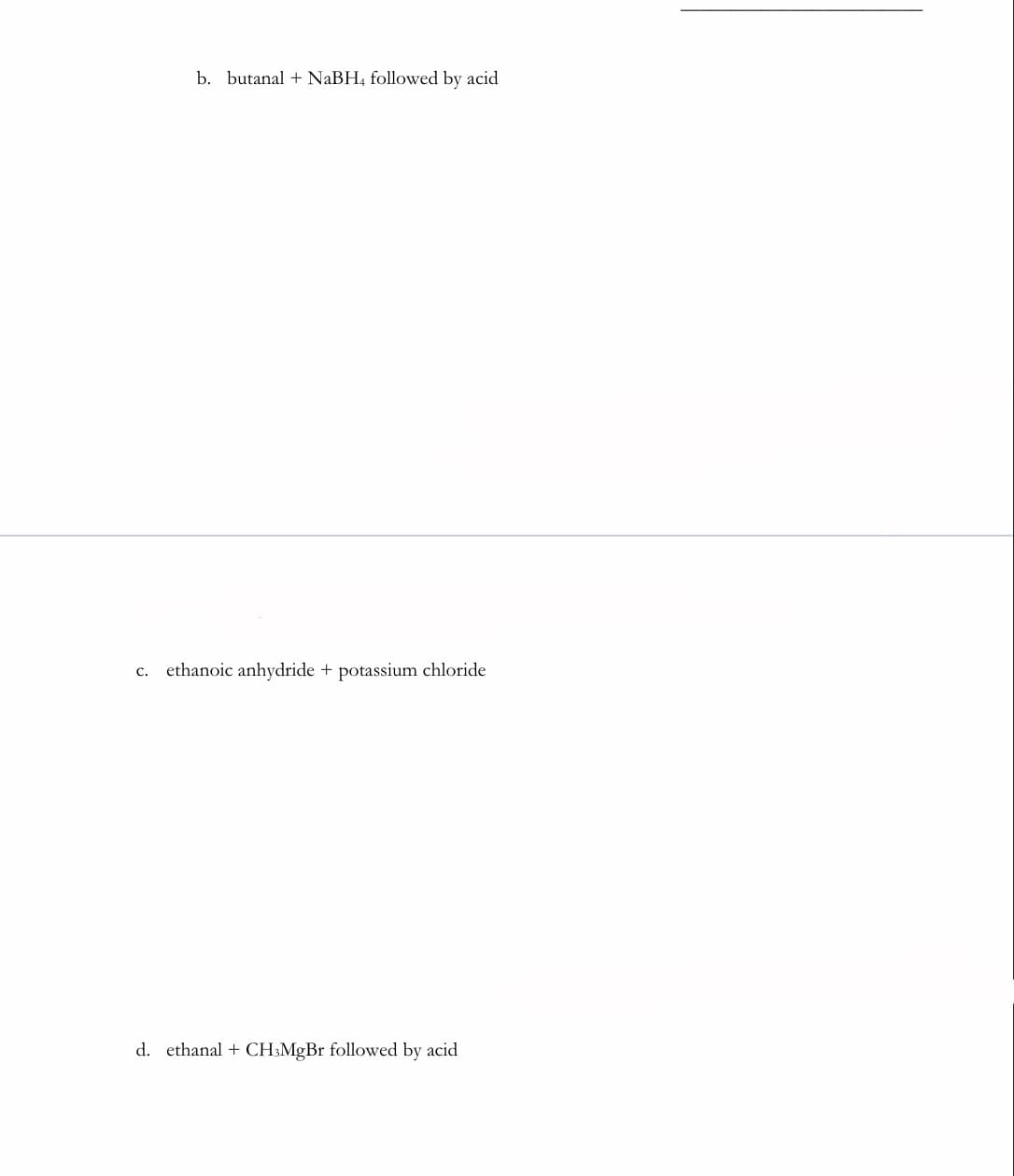 b. butanal + NaBH, followed by acid
c. ethanoic anhydride + potassium chloride
d. ethanal + CH:MgBr followed by acid
