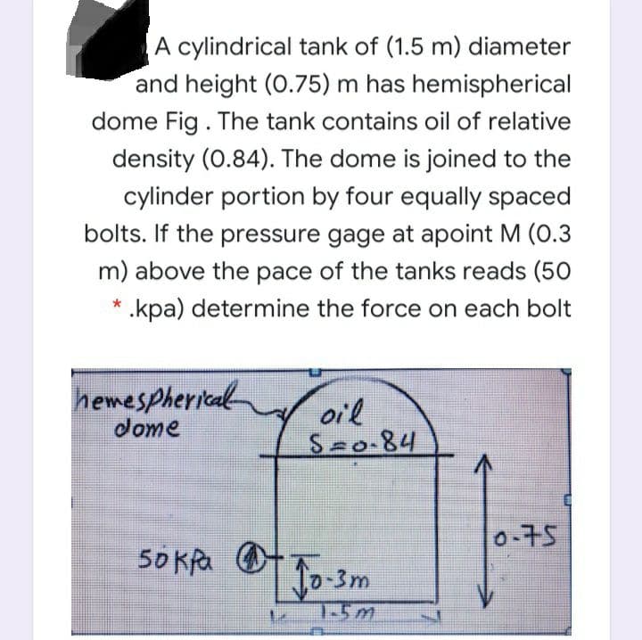 A cylindrical tank of (1.5 m) diameter
and height (0.75) m has hemispherical
dome Fig. The tank contains oil of relative
density (0.84). The dome is joined to the
cylinder portion by four equally spaced
bolts. If the pressure gage at apoint M (0.3
m) above the pace of the tanks reads (50
* .kpa) determine the force on each bolt
hemespherical
dome
oil
S o-84
0-75
50 KRa Ot
10-3m
1-5m
