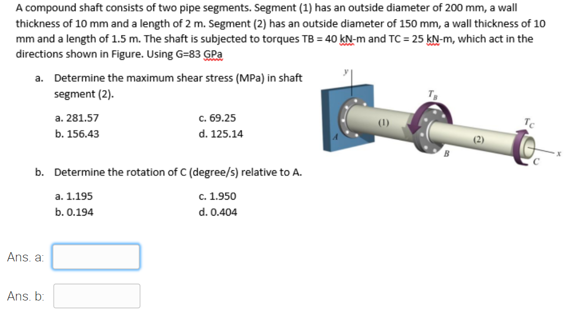 A compound shaft consists of two pipe segments. Segment (1) has an outside diameter of 200 mm, a wall
thickness of 10 mm and a length of 2 m. Segment (2) has an outside diameter of 150 mm, a wall thickness of 10
mm and a length of 1.5 m. The shaft is subjected to torques TB = 40 kN-m and TC = 25 kN-m, which act in the
directions shown in Figure. Using G=83 GPa
a.
Determine the maximum shear stress (MPa) in shaft
segment (2).
TR
a. 281.57
c. 69.25
Tc
b. 156.43
d. 125.14
(2)
B
b. Determine the rotation of C (degree/s) relative to A.
a. 1.195
c. 1.950
b. 0.194
d. 0.404
Ans. a:
Ans. b:
