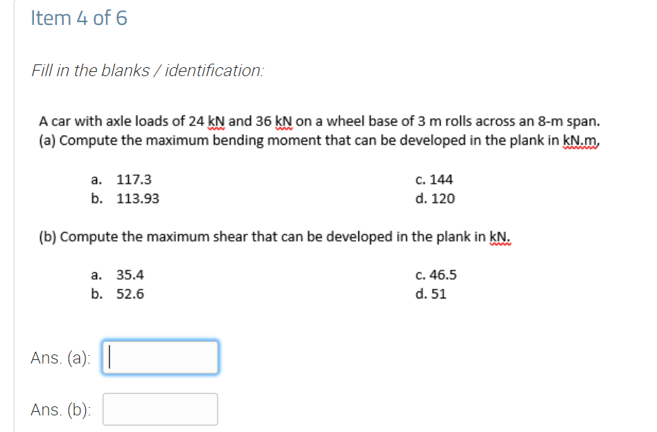 Item 4 of 6
Fill in the blanks / identification:
A car with axle loads of 24 kN and 36 kN on a wheel base of 3 m rolls across an 8-m span.
(a) Compute the maximum bending moment that can be developed in the plank in kN.m,
а. 117.3
с. 144
b. 113.93
d. 120
(b) Compute the maximum shear that can be developed in the plank in kN.
c. 46.5
d. 51
а. 35.4
b. 52.6
Ans. (a): |
Ans. (b):
