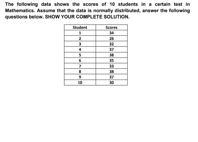 The following data shows the scores of 10 students in a certain test in
Mathematics. Assume that the data is normally distributed, answer the following
questions below. SHOW YOUR COMPLETE SOLUTION.
Student
Scores
34
2
26
32
4
37
38
35
7
33
8.
38
37
10
30
