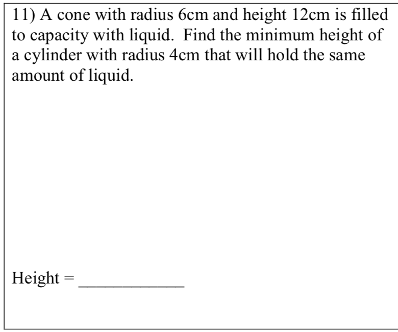 11) A cone with radius 6cm and height 12cm is filled
to capacity with liquid. Find the minimum height of
a cylinder with radius 4cm that will hold the same
amount of liquid.
Height =
