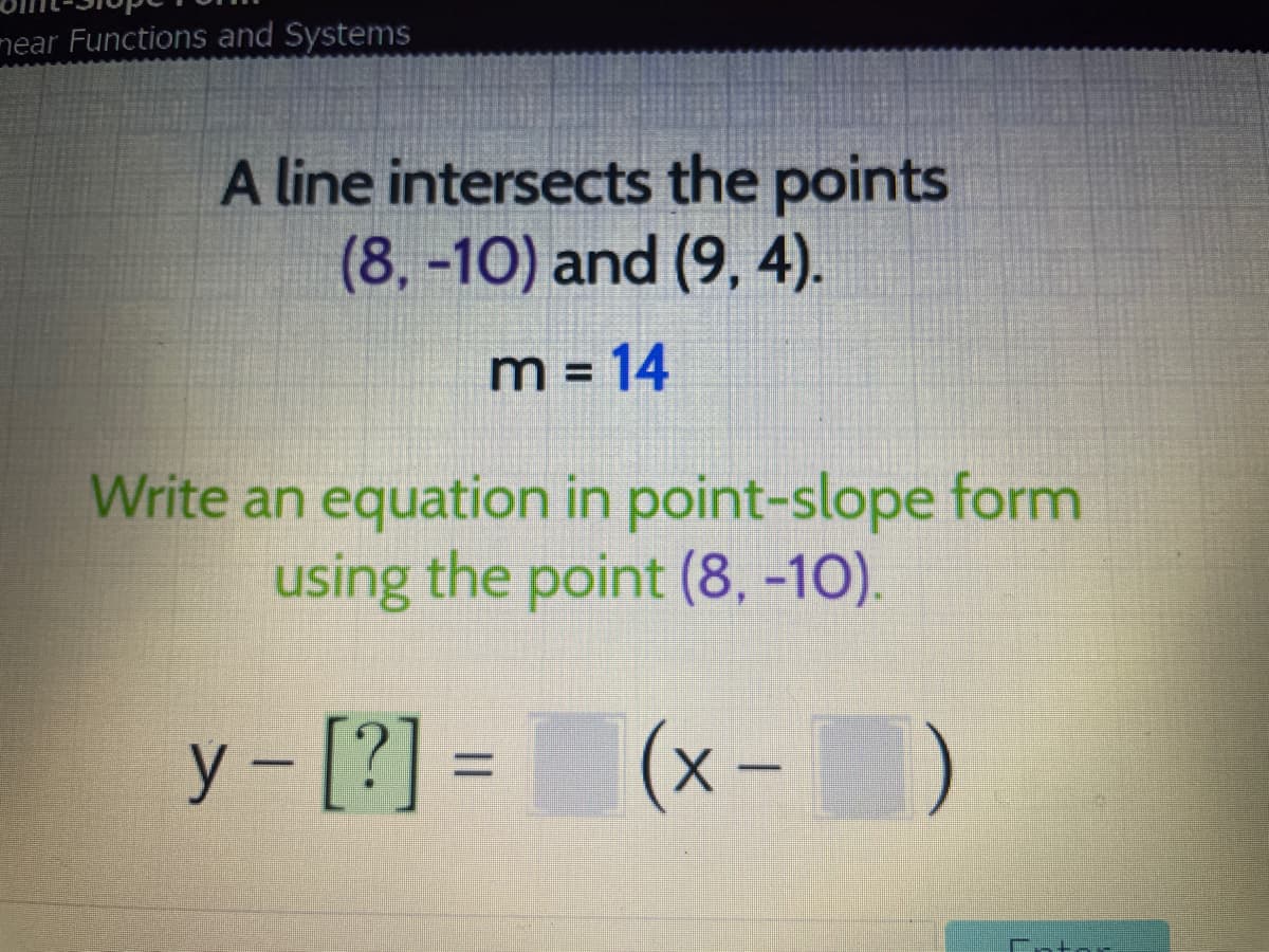 mear Functions and Systems
A line intersects the points
(8,-10) and (9, 4).
m = 14
%3D
Write an equation in point-slope form
using the point (8, -10).
y - [?] = (x-D
-x)
%3D
