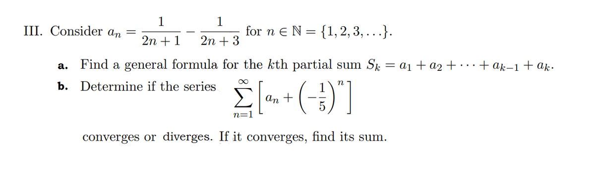 1
III. Consider an =
1
for n eN = {1, 2, 3, ...}.
2n +1
2n + 3
Find a general formula for the kth partial sum Sk = a1+ a2 +
+ ak–1 + ak.
а.
b. Determine if the series
An +
n=1
converges or diverges. If it converges, find its sum.
