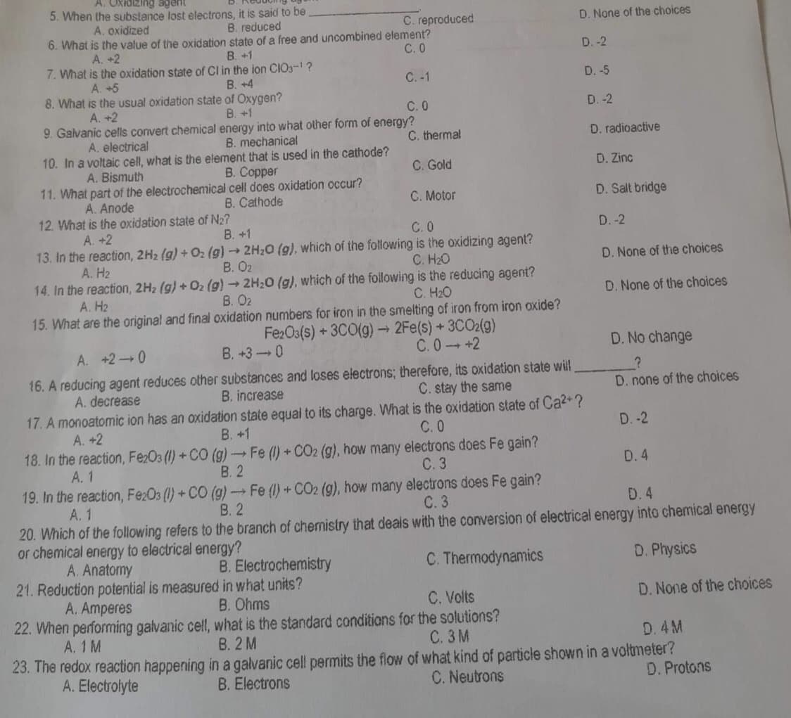 A. Oxidizing agent
5. When the substance lost electrons, it is said to be
A. oxidized
B. reduced
D. None of the choices
6. What is the value of the oxidation state of a free and uncombined element?
A. +2
B. +1
C.0
D.-2
7. What is the oxidation state of Cl in the ion CIO3-¹?
A. +5
B. +4
C. -1
D. -5
8. What is the usual oxidation state of Oxygen?
A. +2
B. +1
C. 0
D.-2
9. Galvanic cells convert chemical energy into what other form of energy?
A. electrical
B. mechanical
C. thermal
D. radioactive
10. In a voltaic cell, what is the element that is used in the cathode?
A. Bismuth
B. Copper
C. Gold
D. Zinc
11. What part of the electrochemical cell does oxidation occur?
B. Cathode
A. Anode
D. Salt bridge
C. Motor
12. What is the oxidation state of N₂?
A. +2
B. +1
C.0
D.-2
13. In the reaction, 2H₂ (g) + O₂(g) → 2H₂O (g), which of the following is the oxidizing agent?
C. H₂O
A. H₂
B. 0₂
D. None of the choices
14. In the reaction, 2H₂ (g) + O2(g) → 2H₂O (g), which of the following is the reducing agent?
C. H₂O
D. None of the choices
B. 02
A. H₂
15. What are the original and final oxidation numbers for iron in the smelting of iron from iron oxide?
Fe2O3(s) + 3CO(g) → 2Fe(s) + 3CO2(g)
C.0 +2
B. +3-0
D. No change
A. +2 0
16. A reducing agent reduces other substances and loses electrons; therefore, its oxidation state will
C. stay the same
B. increase
A. decrease
?
D. none of the choices
17. A monoatomic ion has an oxidation state equal to its charge. What is the oxidation state of Ca²+?
B. +1
A. +2
C.0
D.-2
18. In the reaction, Fe2O3 (1) +CO (g) →→Fe (1) + CO2 (g), how many electrons does Fe gain?
A. 1
B. 2
C. 3
D. 4
19. In the reaction, Fe2O3 (1) + CO (g) → Fe (1) + CO2 (g), how many electrons does Fe gain?
A. 1
B. 2
C. 3
D. 4
20. Which of the following refers to the branch of chemistry that deals with the conversion of electrical energy into chemical energy
or chemical energy to electrical energy?
A. Anatomy
B. Electrochemistry
C. Thermodynamics
D. Physics
21. Reduction potential is measured in what units?
A. Amperes
B. Ohms
C. Volts
D. None of the choices
22. When performing galvanic cell, what is the standard conditions for the solutions?
A. 1 M
B. 2 M
C. 3M
D.4M
23. The redox reaction happening in a galvanic cell permits the flow of what kind of particle shown in a voltmeter?
D. Protons
C. Neutrons
A. Electrolyte
B. Electrons
C. reproduced