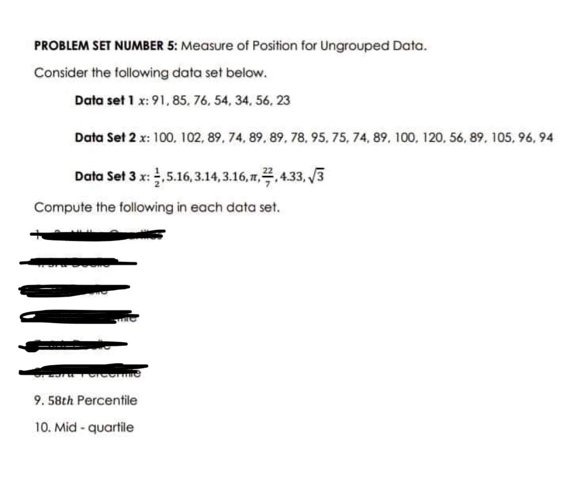 PROBLEM SET NUMBER 5: Measure of Position for Ungrouped Data.
Consider the following data set below.
Data set 1 x: 91, 85, 76, 54, 34, 56, 23
Data Set 2 x: 100, 102, 89, 74, 89, 89, 78, 95, 75, 74, 89, 100, 120, 56, 89, 105, 96,94
Data Set 3 x: 2,5.16,3.14, 3.16,1,2,4.33,√√3
Compute the following in each data set.
Percormie
9. 58th Percentile
10. Mid - quartile