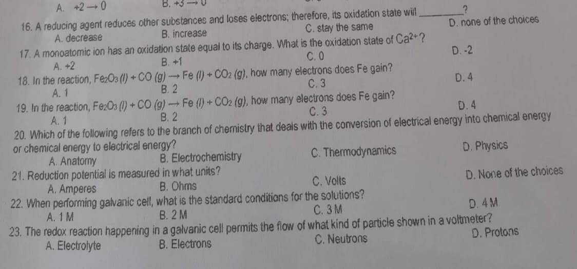 A. +2 0
16. A reducing agent reduces other substances and loses electrons; therefore, its oxidation state will
A. decrease
B. increase
C. stay the same
D. none of the choices
17. A monoatomic ion has an oxidation state equal to
charge. What is the oxidation state of Ca²+?
C. 0
A. +2
B. +1
D.-2
18. In the reaction, Fe2O3 (1) +CO (g) → Fe (1) + CO2 (g), how many electrons does Fe gain?
A. 1
B. 2
C. 3
D. 4
19. In the reaction, Fe2O3 (1) + CO (g) → Fe (1) + CO2 (g), how many electrons does Fe gain?
A. 1
B. 2
C. 3
D. 4
20. Which of the following refers to the branch of chemistry that deals with the conversion of electrical energy into chemical energy
or chemical energy to electrical energy?
A. Anatomy
B. Electrochemistry
C. Thermodynamics
D. Physics
21. Reduction potential is measured in what units?
A. Amperes
B. Ohms
C. Volts
D. None of the choices
22. When performing galvanic cell, what is the standard conditions for the solutions?
A. 1 M
B. 2 M
C. 3M
D. 4M
23. The redox reaction happening in a galvanic cell permits the flow of what kind of particle shown in a voltmeter?
A. Electrolyte
B. Electrons
C. Neutrons
D. Protons