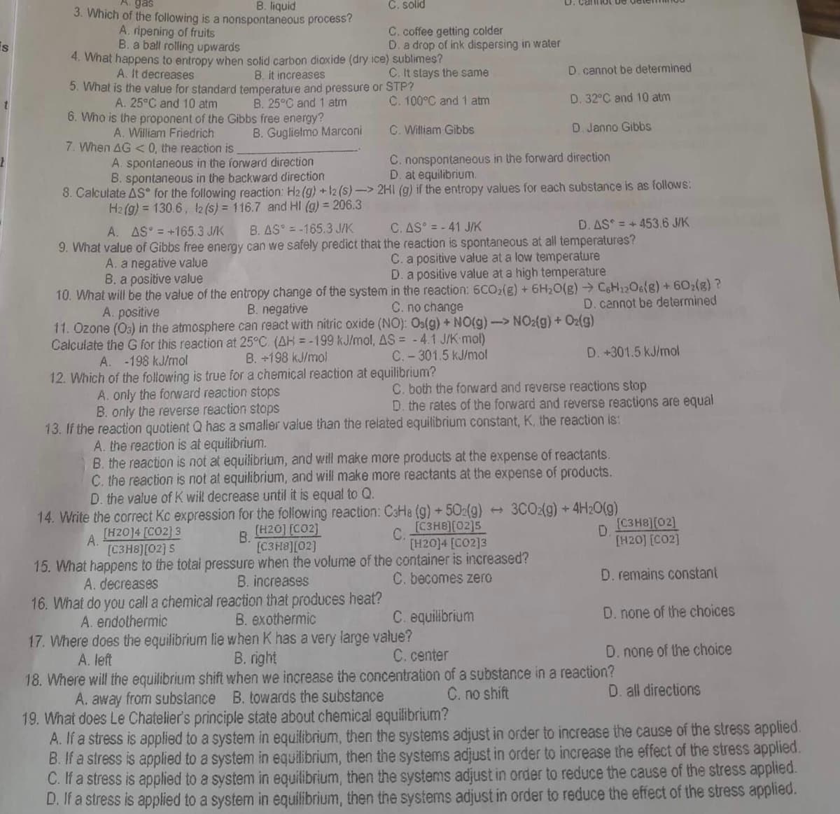 is
gas
C. solid
3. Which of the following is a
A. ripening of fruits
B. liquid
nonspontaneous process?
C. coffee getting colder
B. a ball rolling upwards
D. a drop of ink dispersing in water
4. What happens to entropy when solid carbon dioxide (dry ice) sublimes?
A. It decreases
B. it increases
C. It stays the same
D. cannot be determined
5. What is the value for standard temperature and pressure or STP?
A. 25°C and 10 atm
B. 25°C and 1 atm
C. 100°C and 1 atm
D. 32°C and 10 atm
6. Who is the proponent of the Gibbs free energy?
A. William Friedrich
B. Guglielmo Marconi
C. William Gibbs
D. Janno Gibbs
7. When AG < 0, the reaction is
A. spontaneous in the forward direction
C. nonspontaneous in the forward direction
B. spontaneous in the backward direction
D. at equilibrium.
2H1 (g) if the entropy values for each substance is as follows:
8. Calculate AS for the following reaction: H2(g) + 12 (s)->
H2(g) = 130.6, 12 (s) = 116.7 and Hl (g) = 206.3
A. AS = +165.3 J/K
B. AS = -165.3 J/K
C. AS = -41 J/K
D. AS = +453.6 J/K
9. What value of Gibbs free energy can we safely predict that the reaction is spontaneous at all temperatures?
A. a negative value
C. a positive value at a low temperature
B. a positive value
D. a positive value at a high temperature
10. What will be the value of the entropy change of the system
B. negative
in the reaction: 6CO₂(g) + 6H₂O(g) → C6H12O6(g) + 602(g) ?
C. no change
D. cannot be determined
A. positive
11. Ozone (03) in the atmosphere can react with nitric oxide (NO): Os(g) + NO(g) -> NO2(g) + O2(g)
Calculate the G for this reaction at 25°C. (AH = -199 kJ/mol, AS = -4.1 J/K-mol)
A. -198 kJ/mol
B. +198 kJ/mol
C.-301.5 kJ/mol
D. +301.5 kJ/mol
12. Which of the following is true for a chemical reaction at equilibrium?
A. only the forward reaction stops
C. both the forward and reverse reactions stop
D. the rates of the forward and reverse reactions are equal
B. only the reverse reaction stops
13. If the reaction quotient Q has a smaller value than the related equilibrium constant, K, the reaction is:
A. the reaction is at equilibrium.
B. the reaction is not at equilibrium, and will make more products at the expense of reactants.
C. the reaction is not at equilibrium, and will make more reactants at the expense of products.
D. the value of K will decrease until it is equal to Q.
( 3CO2(g) + 4H2O(g)
14. Write the correct Kc expression for the following reaction: C3Ha (g) +502(g)
[C3H8][02]5
[H2014 [CO2]3
A.
[H2014 [CO2] 3
[C3H8][02] 5
B.
[H20] [CO2]
[C3H8][02]
C.
[C3H8)[02]
D.
[H20] [CO2]
15. What happens to the total pressure when the volume of the container is increased?
A. decreases
B. increases
C. becomes zero
D. remains constant
16. What do you call a chemical reaction that produces heat?
A. endothermic
B. exothermic
C. equilibrium
D. none of the choices
17. Where does the equilibrium lie when K has a very large value?
A. left
B. right
C. center
D. none of the choice
18. Where will the equilibrium shift when we increase the concentration of a substance in a reaction?
A. away from substance B. towards the substance
C. no shift
D. all directions
19. What does Le Chatelier's principle state about chemical equilibrium?
A. If a stress is applied to a system in equilibrium, then the systems adjust in order to increase the cause of the stress applied.
B. If a stress is applied to a system in equilibrium, then the systems adjust in order to increase the effect of the stress applied.
C. If a stress is applied to a system in equilibrium, then the systems adjust in order to reduce the cause of the stress applied.
D. If a stress is applied to a system in equilibrium, then the systems adjust in order to reduce the effect of the stress applied.