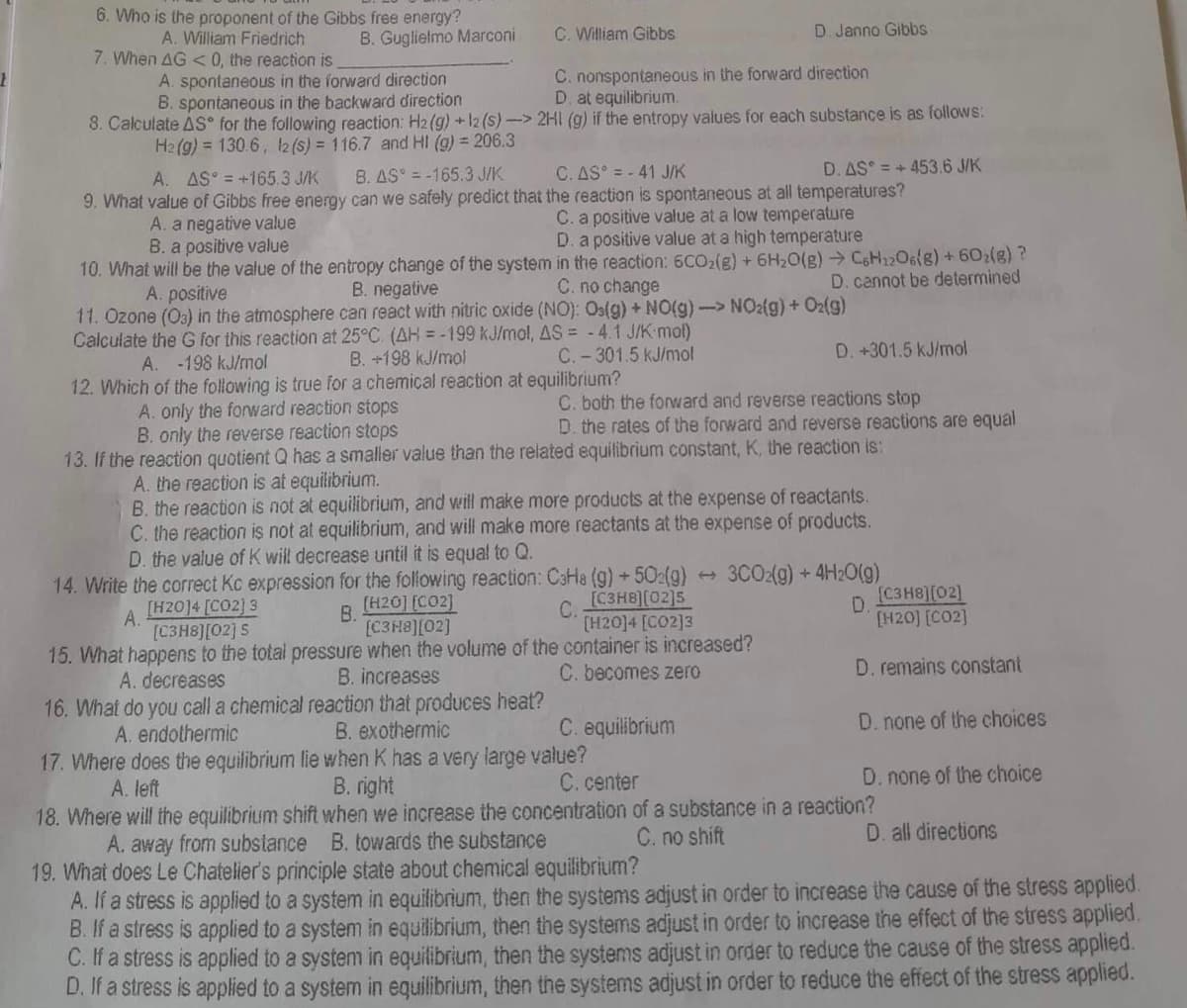 6. Who is the proponent of the Gibbs free energy?
A. William Friedrich
B. Guglielmo Marconi
C. William Gibbs
D. Janno Gibbs
7. When AG <0, the reaction is
A. spontaneous in the forward direction
C. nonspontaneous in the forward direction
B. spontaneous in the backward direction
D. at equilibrium.
8. Calculate AS for the following reaction: H2(g) + 12 (s)->
2H1 (g) if the entropy values for each substance is as follows:
H2(g) = 130.6, 12 (s) = 116.7 and HI (g) = 206.3
A. AS = +165.3 J/K
B. AS-165.3 J/K
C. AS = -41 J/K
D. AS = +453.6 J/K
9. What value of Gibbs free energy can we safely predict that the reaction is spontaneous at all temperatures?
A. a negative value
C. a positive value at a low temperature
B. a positive value
D. a positive value at a high temperature
10. What will be the value of the entropy change of the system
in the reaction: 6CO₂(g) + 6H₂O(g) → C6H12O6(g) + 602(g) ?
C. no change
D. cannot be determined
A. positive
B. negative
11. Ozone (03) in the atmosphere can react with nitric oxide (NO): Os(g) + NO(g) -> NO2(g) + O2(g)
Calculate the G for this reaction at 25°C. (AH = -199 kJ/mol, AS = -4.1 J/K-mol)
A. -198 kJ/mol
B. +198 kJ/mol
C.-301.5 kJ/mol
D. +301.5 kJ/mol
12. Which of the following is true for a chemical reaction at equilibrium?
A. only the forward reaction stops
C. both the forward and reverse reactions stop
B. only the reverse reaction stops
D. the rates of the forward and reverse reactions are equal
13. If the reaction quotient Q has a smaller value than the related equilibrium constant, K, the reaction is:
A. the reaction is at equilibrium.
B. the reaction is not at equilibrium, and will make more products at the expense of reactants.
C. the reaction is not at equilibrium, and will make more reactants at the expense of products.
D. the value of K will decrease until it is equal to Q.
3CO2(g) + 4H₂O(g)
14. Write the correct Kc expression for the following reaction: CaHa (g) +502(g)
[C3H8][02]5
[H2014 [CO2]3
A.
[H2014 [CO2] 3
[C3H8][02] 5
B.
[H20] [CO2]
[C3H8][02]
C.
D
[C3H8)[02]
[H20] [CO2]
15. What happens to the total pressure when the volume of the container is increased?
A. decreases
B. increases
C. becomes zero
D. remains constant
16. What do you call a chemical reaction that produces heat?
A. endothermic
B. exothermic
C. equilibrium
D. none of the choices
17. Where does the equilibrium lie when K has a very large value?
A. left
B. right
C. center
D. none of the choice
18. Where will the equilibrium shift when we increase the concentration of a substance in a reaction?
A. away from substance B. towards the substance
C. no shift
D. all directions
19. What does Le Chatelier's principle state about chemical equilibrium?
A. If a stress is applied to a system in equilibrium, then the systems adjust in order to increase the cause of the stress applied.
B. If a stress is applied to a system in equilibrium, then the systems adjust in order to increase the effect of the stress applied.
C. If a stress is applied to a system in equilibrium, then the systems adjust in order to reduce the cause of the stress applied.
D. If a stress is applied to a system in equilibrium, then the systems adjust in order to reduce the effect of the stress applied.