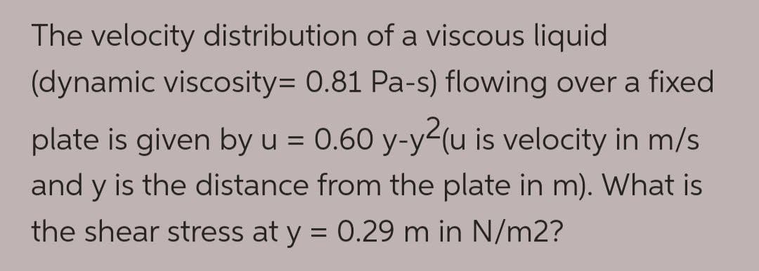 The velocity distribution of a viscous liquid
(dynamic viscosity= 0.81 Pa-s) flowing over a fixed
plate is given by u = 0.60 y-y²(u is velocity in m/s
and y is the distance from the plate in m). What is
the shear stress at y = 0.29 m in N/m2?