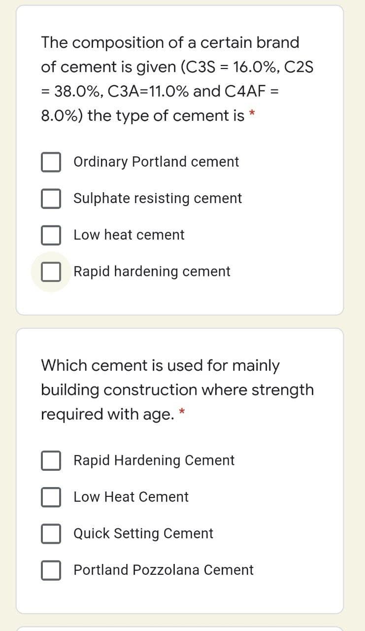 The composition of a certain brand
of cement is given (C3S = 16.0%, C2S
= 38.0%, C3A=11.0% and C4AF =
8.0%) the type of cement is
Ordinary Portland cement
Sulphate resisting cement
Low heat cement
Rapid hardening cement
Which cement is used for mainly
building construction where strength
required with age.
Rapid Hardening Cement
Low Heat Cement
Quick Setting Cement
Portland Pozzolana Cement
