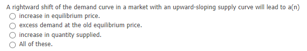 A rightward shift of the demand curve in a market with an upward-sloping supply curve will lead to a(n)
increase in equilibrium price.
excess demand at the old equilibrium price.
increase in quantity supplied.
All of these.