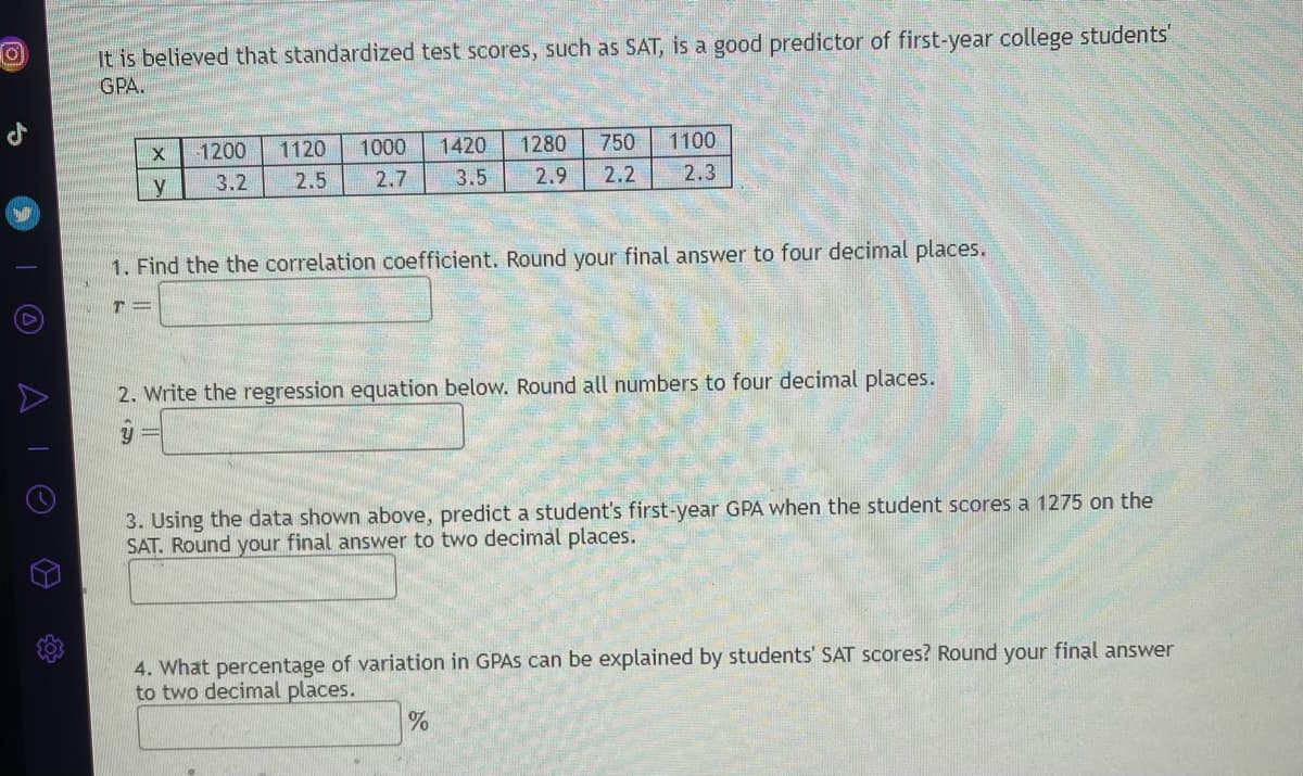 **Predicting First-Year College GPA from SAT Scores**

It is believed that standardized test scores, such as SAT, are good predictors of first-year college students' GPA.

Below is a table displaying SAT scores (x) and corresponding first-year GPA (y):

\[
\begin{array}{|c|c|c|c|c|c|c|}
\hline
x & 1200 & 1120 & 1000 & 1420 & 1280 & 750 & 1100 \\ 
\hline
y & 3.2 & 2.5 & 2.7 & 3.5 & 2.9 & 2.2 & 2.3 \\ 
\hline
\end{array}
\]

1. **Find the correlation coefficient. Round your final answer to four decimal places.**

\[
r = \_\_\_\_
\]

2. **Write the regression equation below. Round all numbers to four decimal places.**

\[
\hat{y} = \_\_\_\_
\]

3. **Using the data shown above, predict a student's first-year GPA when the student scores a 1275 on the SAT. Round your final answer to two decimal places.**

\[
\_\_\_\_
\]

4. **What percentage of variation in GPAs can be explained by students' SAT scores? Round your final answer to two decimal places.**

\[
\_\_\_\_ \%
\]

---

In this exercise, you will calculate the correlation coefficient, derive the regression equation, make predictions based on the regression model, and interpret the percentage of variation explained by the model. These steps are crucial in understanding the relationship between SAT scores and first-year college GPAs.