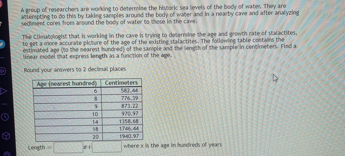 A group of researchers are working to determine the historic sea levels of the body of water. They are
attempting to do this by taking samples around the body of water and in a nearby cave and after analyzing
sediment cores from around the body of water to those in the cave.
The Climatologist that is working in the cave is trying to determine the age and growth rate of stalactites,
to get a more accurate picture of the age of the existing stalactites. The following table contains the
estimated age (to the nearest hundred) of the sample and the length of the sample in centimeters. Find a
linear model that express length as a function of the age.
Round your answers to 2 decimal places
Age (nearest hundred)
Length
I+
6
8
9
10
14
18
20
Centimeters
582.44
776.39
873.22
970.97
1358.68
1746.44
1940.97
where x is the age in hundreds of years