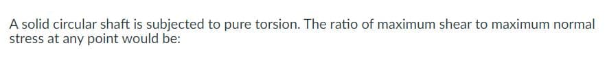 A solid circular shaft is subjected to pure torsion. The ratio of maximum shear to maximum normal
stress at any point would be:
