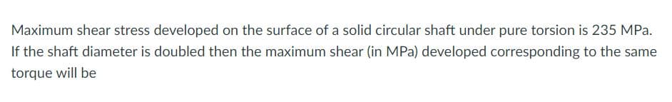 Maximum shear stress developed on the surface of a solid circular shaft under pure torsion is 235 MPa.
If the shaft diameter is doubled then the maximum shear (in MPa) developed corresponding to the same
torque will be
