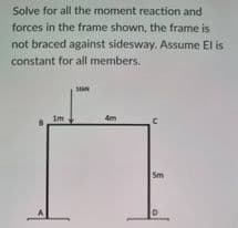 Solve for all the moment reaction and
forces in the frame shown, the frame is
not braced against sidesway. Assume El is
constant for all members.
SAN
4m
С
1m
5m
D