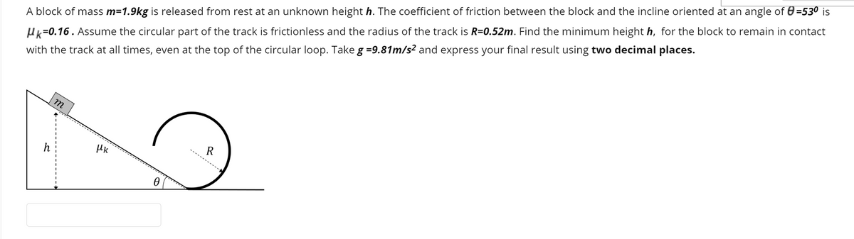 A block of mass m=1.9kg is released from rest at an unknown height h. The coefficient of friction between the block and the incline oriented at an angle of 0 =530 is
Hk=0.16. Assume the circular part of the track is frictionless and the radius of the track is R=0.52m. Find the minimum height h, for the block to remain in contact
with the track at all times, even at the top of the circular loop. Take g =9.81m/s² and express your final result using two decimal places.
m
R
h
