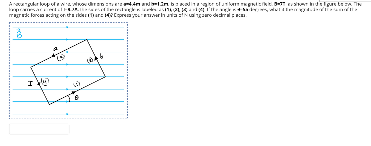 A rectangular loop of a wire, whose dimensions are a=4.4m and b=1.2m, is placed in a region of uniform magnetic field, B=7T, as shown in the figure below. The
loop carries a current of I=9.7A.The sides of the rectangle is labeled as (1), (2), (3) and (4). If the angle is 0=55 degrees, what it the magnitude of the sum of the
magnetic forces acting on the sides (1) and (4)? Express your answer in units of N using zero decimal places.
B
a
(3)
I 4)
(1)

