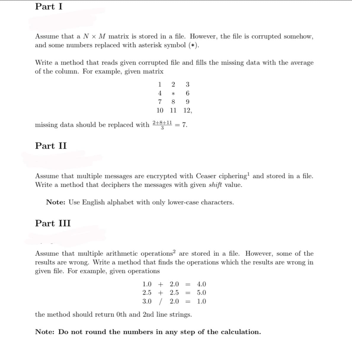 Part I
Assume that a N x M matrix is stored in a file. However, the file is corrupted somehow,
and some numbers replaced with asterisk symbol (*).
Write a method that reads given corrupted file and fills the missing data with the average
of the column. For example, given matrix
1
3
4
6
7
8.
10
11
12,
missing data should be replaced with 2+8+11
= 7.
Part II
Assume that multiple messages are encrypted with Ceaser ciphering' and stored in a file.
Write a method that deciphers the messages with given shift value.
Note: Use English alphabet with only lower-case characters.
Part III
Assume that multiple arithmetic operations? are stored in a file. However, some of the
results are wrong. Write a method that finds the operations which the results are wrong in
given file. For example, given operations
1.0 + 2.0
4.0
2.5
+ 2.5
5.0
3.0 / 2.0
1.0
%D
the method should return 0th and 2nd line strings.
Note: Do not round the numbers in any step of the calculation.
