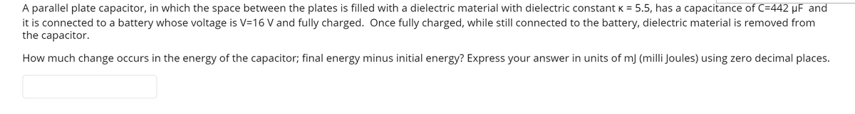 A parallel plate capacitor, in which the space between the plates is filled with a dielectric material with dielectric constant K = 5.5, has a capacitance of C=442 µF and
it is connected to a battery whose voltage is V=16 V and fully charged. Once fully charged, while still connected to the battery, dielectric material is removed from
the capacitor.
How much change occurs in the energy of the capacitor; final energy minus initial energy? Express your answer in units of mJ (milli Joules) using zero decimal places.
