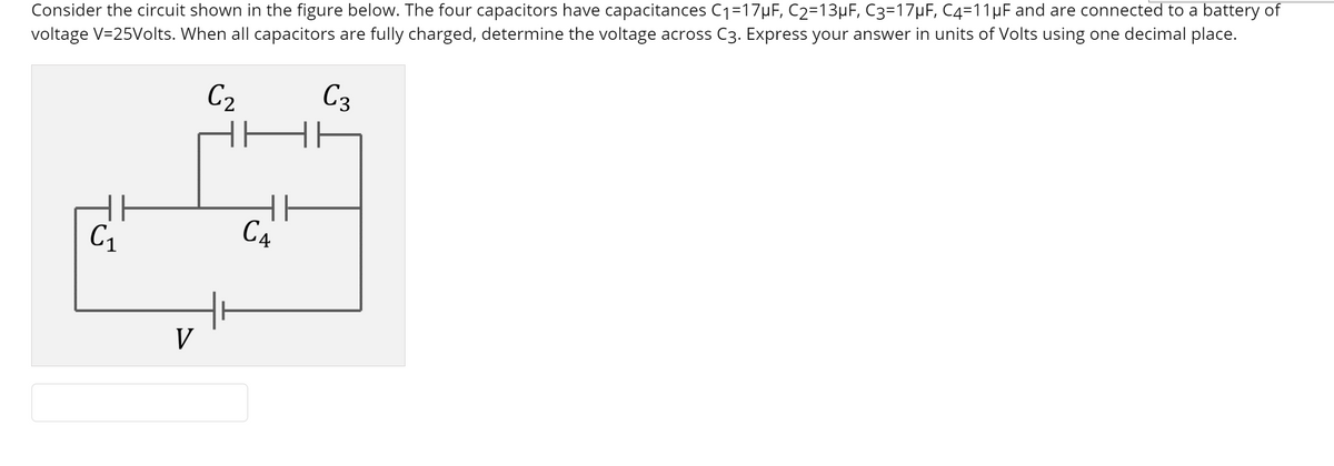 Consider the circuit shown in the figure below. The four capacitors have capacitances C1=17µF, C2=13µF, C3=17HF, C4=11µF and are connected to a battery of
voltage V=25Volts. When all capacitors are fully charged, determine the voltage across C3. Express your answer in units of Volts using one decimal place.
C2
C3
C4
V
