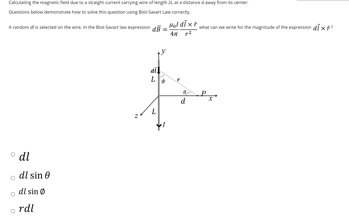 Calculating the magnetic field due to a straight current carrying wire of length 2L at a distance d away from its center:
Questions below demonstrate how to solve this question using Biot-Savart Law correctly.
A random dl is selected on the wire. In the Biot-Savart law expression dẼ
HoI dl x î
what can we write for the magnitude of the expression di x î ?
4n r2
di!
L
d
L
o dl
dl sin 0
dl sin Ø
rdl
