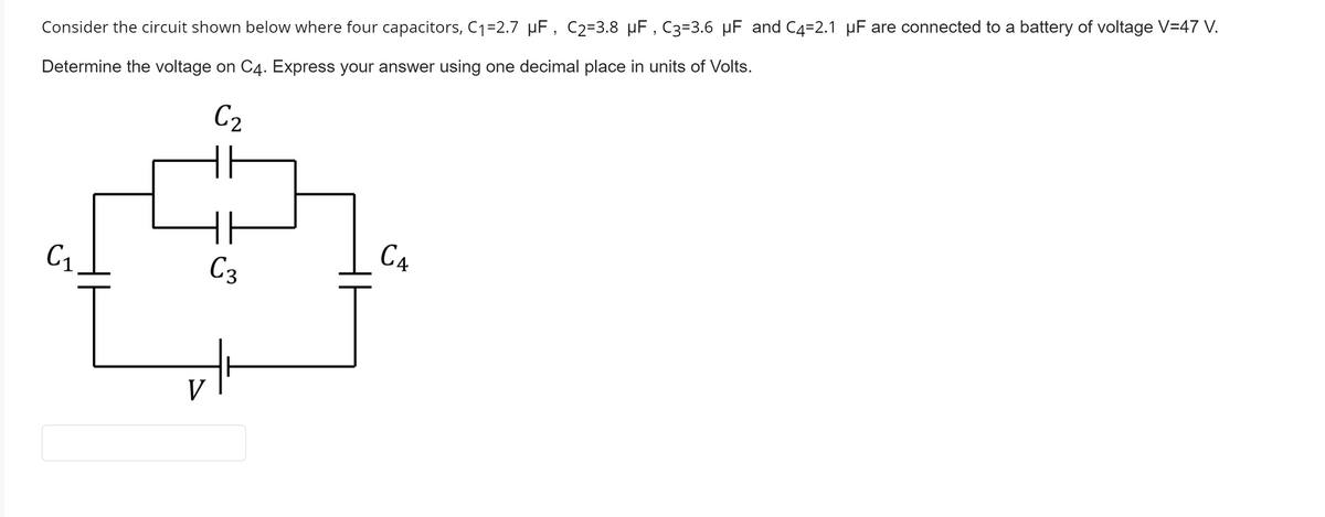 Consider the circuit shown below where four capacitors, C1=2.7 µF, C2=3.8 µF , C3=3.6 µF and C4=2.1 µF are connected to a battery of voltage V=47 V.
Determine the voltage on C4. Express your answer using one decimal place in units of Volts.
C2
C1
C3
C4
V
