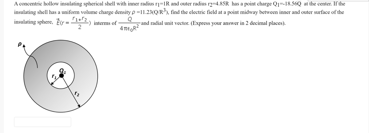 A concentric hollow insulating spherical shell with inner radius rj=1R and outer radius r2=4.85R has a point charge Qj=-18.56Q at the center. If the
insulating shell has a uniform volume charge densityp=11.23(Q/R³), find the electric field at a point midway between inner and outer surface of the
insulating sphere, É(r=
insulating sphere, Ètr = 1+2
Q
-and radial unit vector. (Express your answer in 2 decimal places).
interms of
2
4 TtE R?
PA
r2
