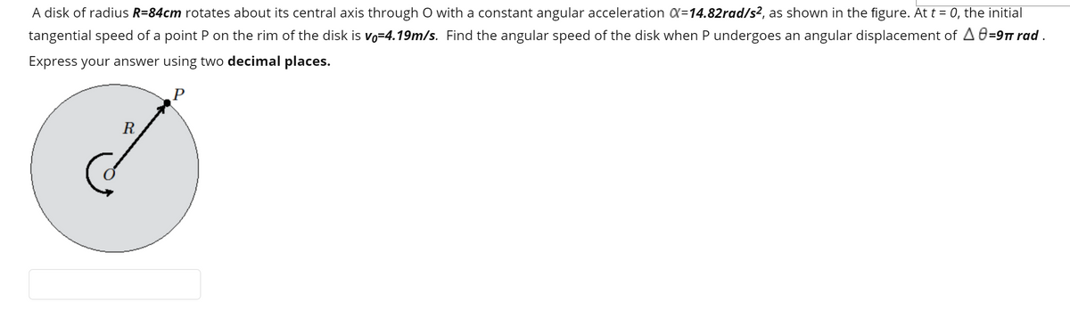 A disk of radius R=84cm rotates about its central axis through O with a constant angular acceleration X=14.82rad/s², as shown in the figure. At t = 0, the initial
tangential speed of a point P on the rim of the disk is vo=4.19m/s. Find the angular speed of the disk when P undergoes an angular displacement of A 0=9T rad .
%3D
Express your answer using two decimal places.
R
