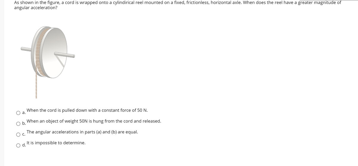 As shown in the figure, a cord is wrapped onto a cylindirical reel mounted on a fixed, frictionless, horizontal axle. When does the reel have a greater magnitude of
angular acceleration?
When the cord is pulled down with a constant force of 50 N.
а.
b.
When an object of weight 50N is hung from the cord and released.
The angular accelerations in parts (a) and (b) are equal.
С.
It is impossible to determine.
d.
