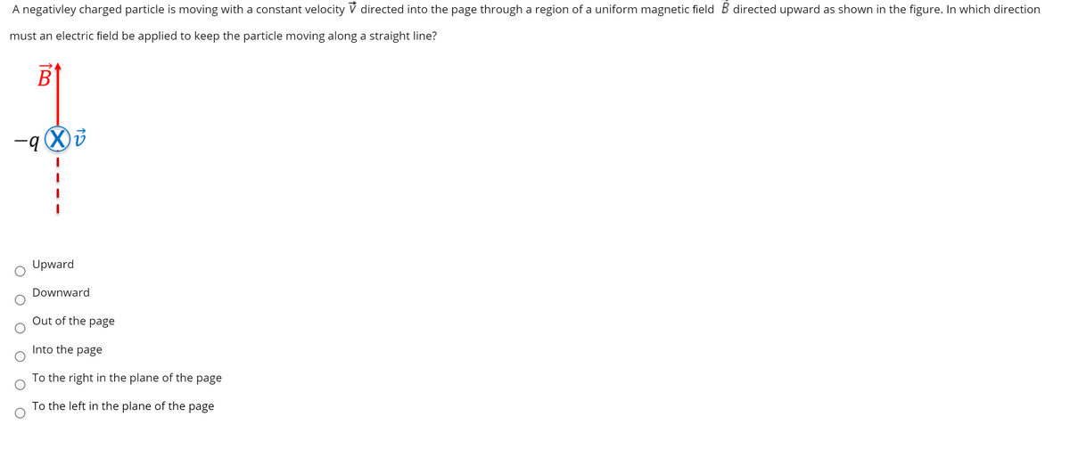 A negativley charged particle is moving with a constant velocity V directed into the page through a region of a uniform magnetic field B directed upward as shown in the figure. In which direction
must an electric field be applied to keep the particle moving along a straight line?
В
Upward
Downward
Out of the page
Into the page
To the right in the plane of the page
To the left in the plane of the page
