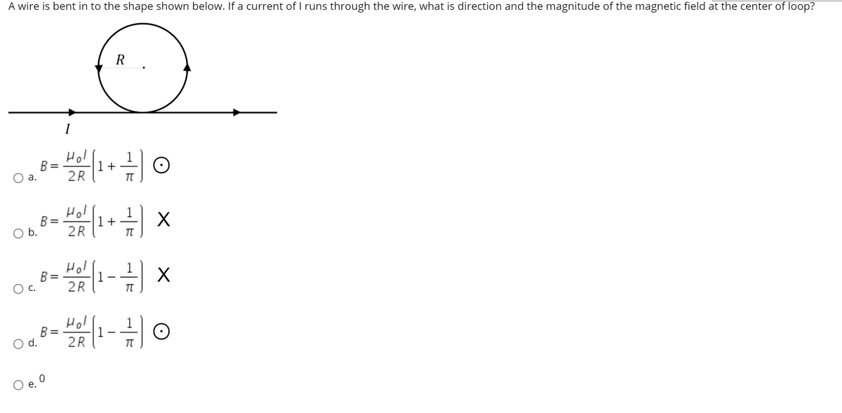 A wire is bent in to the shape shown below. If a current of runs through the wire, what is direction and the magnitude of the magnetic field at the center of loop?
I
Hol
1
1+
2R
%3D
а.
Hol
1
B =
1 +
b.
2R
Hol
B =
1
2R
С.
Hol
1
B =
2R
1
d.
