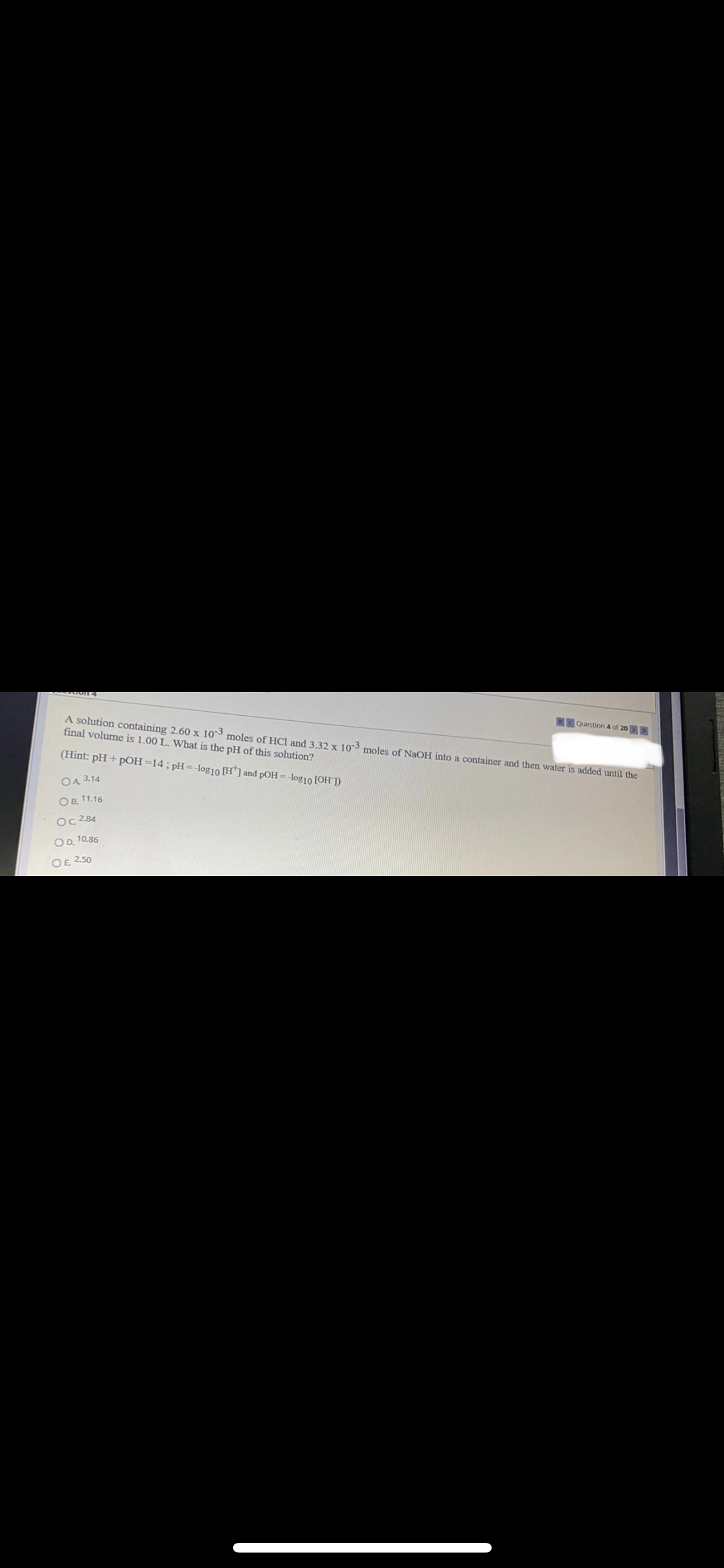 A solution containing 2.60 x 103 moles of HCl and 3.32 x 103 moles of NaOH into a container and then water is added until the
final volume is 1.00 L. What is the pH of this solution?
Question 4 of 20
(Hint: pH + pOH=14;pH=-log10 [H] and pOH= -log10 [OH ])
OA 3.14
O B. 11.16
Oc 284
OD. 10.86
OE 250

