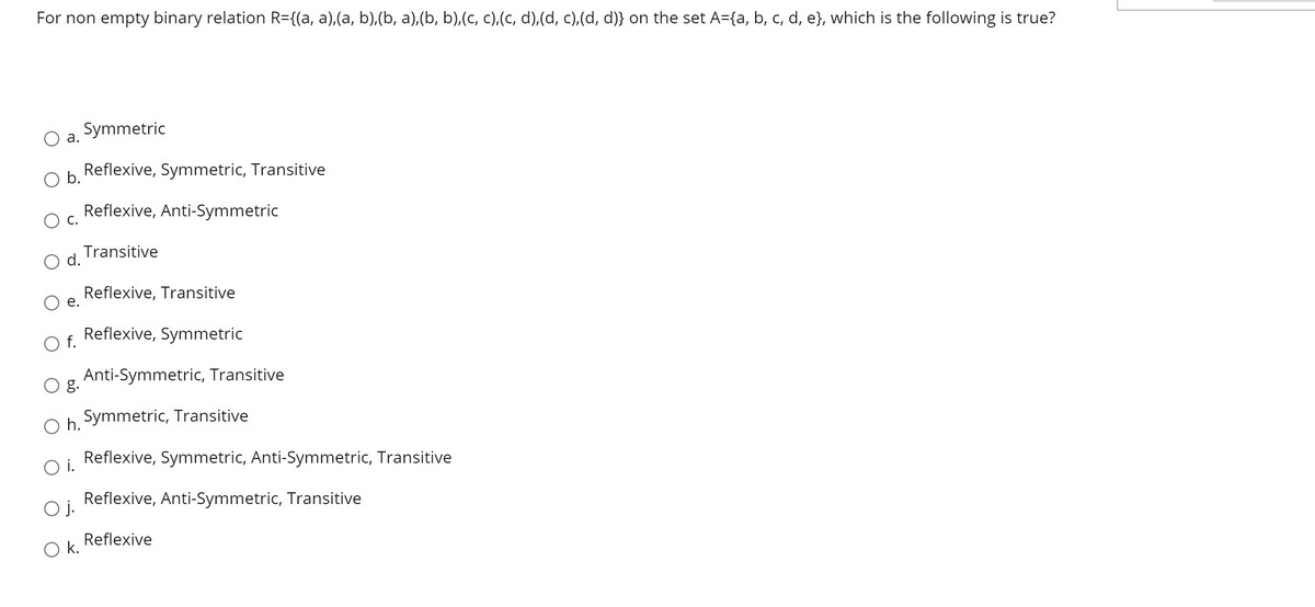 For non empty binary relation R={(a, a),(a, b),(b, a),(b, b),(c, c),(c, d),(d, c),(d, d)} on the set A={a, b, c, d, e}, which is the following is true?
Symmetric
а.
Reflexive, Symmetric, Transitive
Ob.
Reflexive, Anti-Symmetric
С.
Transitive
d.
Reflexive, Transitive
е.
O f.
Reflexive, Symmetric
Anti-Symmetric, Transitive
g.
O h.
Symmetric, Transitive
Reflexive, Symmetric, Anti-Symmetric, Transitive
i.
Oj.
Reflexive, Anti-Symmetric, Transitive
Reflexive
k.
