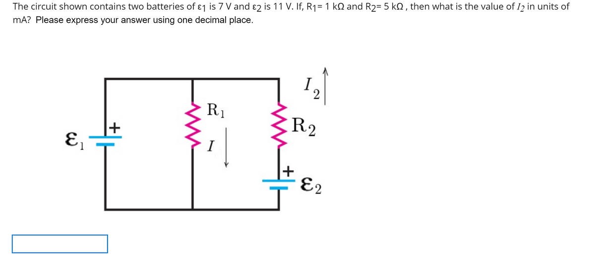 %3D
The circuit shown contains two batteries of ɛ1 is 7 V and ɛ2 is 11 V. If, R1= 1 kQ and R2= 5 kQ , then what is the value of I2 in units of
mA? Please express your answer using one decimal place.
I
2
R1
R2
I
1
E2
