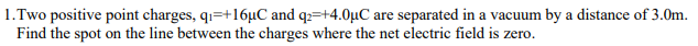 1.Two positive point charges, q₁=+16uC and q2 +4.0μC are separated in a vacuum by a distance of 3.0m.
Find the spot on the line between the charges where the net electric field is zero.