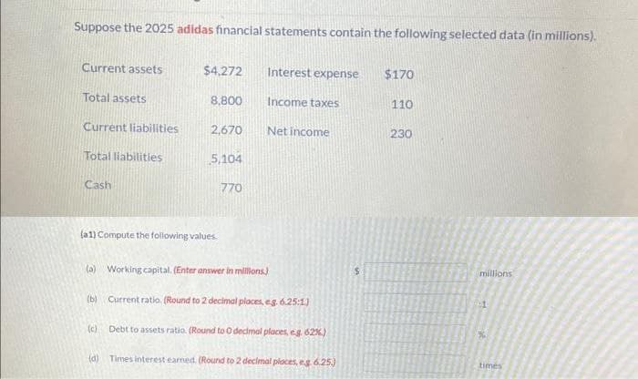 Suppose the 2025 adidas financial statements contain the following selected data (in millions).
Current assets
Total assets
Current liabilities
Total liabilities
Cash
$4,272
8,800
2,670
5,104
(a1) Compute the following values.
(c)
770
Interest expense
Income taxes
Net income
(a) Working capital. (Enter answer in millions)
(b)
Current ratio. (Round to 2 decimal places, eg. 6.25:1)
Debt to assets ratio. (Round to 0 decimal places, eg. 62%)
(d) Times interest earned. (Round to 2 decimal places, eg 6.25.)
$170
110
230
millions
1
%
times