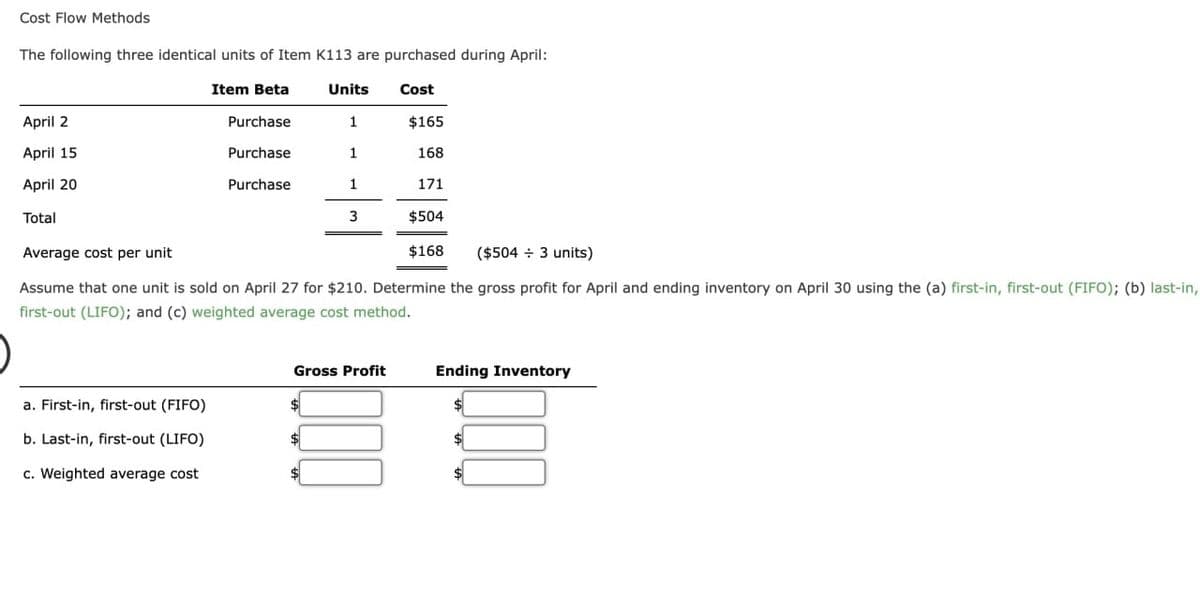 Cost Flow Methods
The following three identical units of Item K113 are purchased during April:
Cost
April 2
April 15
April 20
Total
Item Beta
a. First-in, first-out (FIFO)
b. Last-in, first-out (LIFO)
c. Weighted average cost
Purchase
Purchase
Purchase
Units
1
1
1
3
$
$504
Average cost per unit
$168 ($504 + 3 units)
Assume that one unit is sold on April 27 for $210. Determine the gross profit for April and ending inventory on April 30 using the (a) first-in, first-out (FIFO); (b) last-in,
first-out (LIFO); and (c) weighted average cost method.
Gross Profit
$165
168
171
Ending Inventory
$