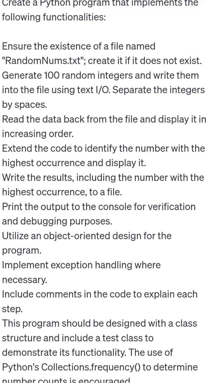 Create a Python program that implements the
following functionalities:
Ensure the existence of a file named
"RandomNums.txt"; create it if it does not exist.
Generate 100 random integers and write them
into the file using text I/O. Separate the integers
by spaces.
Read the data back from the file and display it in
increasing order.
Extend the code to identify the number with the
highest occurrence and display it.
Write the results, including the number with the
highest occurrence, to a file.
Print the output to the console for verification
and debugging purposes.
Utilize an object-oriented design for the
program.
Implement exception handling where
necessary.
Include comments in the code to explain each
step.
This program should be designed with a class
structure and include a test class to
demonstrate its functionality. The use of
Python's Collections.frequency() to determine
number counts is encouraged