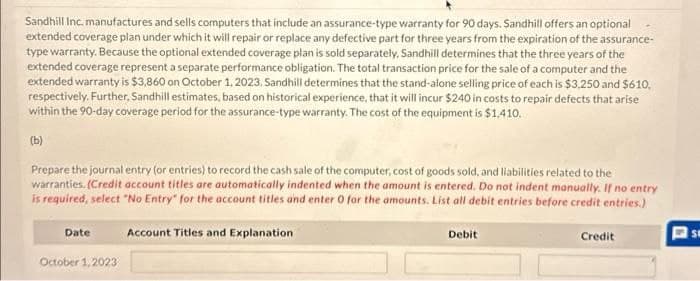 Sandhill Inc. manufactures and sells computers that include an assurance-type warranty for 90 days. Sandhill offers an optional
extended coverage plan under which it will repair or replace any defective part for three years from the expiration of the assurance-
type warranty. Because the optional extended coverage plan is sold separately. Sandhill determines that the three years of the
extended coverage represent a separate performance obligation. The total transaction price for the sale of a computer and the
extended warranty is $3,860 on October 1, 2023. Sandhill determines that the stand-alone selling price of each is $3,250 and $610,
respectively. Further, Sandhill estimates, based on historical experience, that it will incur $240 in costs to repair defects that arise
within the 90-day coverage period for the assurance-type warranty. The cost of the equipment is $1,410.
(b)
Prepare the journal entry (or entries) to record the cash sale of the computer, cost of goods sold, and liabilities related to the
warranties. (Credit account titles are automatically indented when the amount is entered. Do not indent manually. If no entry
is required, select "No Entry" for the account titles and enter 0 for the amounts. List all debit entries before credit entries.)
Date
October 1,2023
Account Titles and Explanation
Debit
Credit
SE