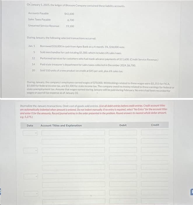 On January 1, 2025, the ledger of Blossom Company contained these liability accounts.
Accounts Payable
Sales Taxes Payable
Unearned Service Revenue
During January, the following selected transactions occurred.
Jan 1
S
12
14
20
$42.600
6,700
19,100
Borrowed $18,000 in cash from Apex Bank on a 4-month, 5%, $18,000 note.
Sold merchandise for cash totaling $5,300, which includes 6% sales taxes.
Performed services for customers who had made advance payments of $11.600 (Credit Service Revenue)
Date
Paid state treasurer's department for sales taxes collected in December 2024.$6,700.
Sold 510 units of a new product on credit at $45 per unit, plus 6% sales tax
During January, the company's employees earned wages of $70,000. Withholdings related to these wages were $5,355 for FICA
$5,000 for federal income tax, and $1,500 for state income tax. The company owed no money related to these earnings for federal or
state unemployment tax. Assume that wages earned during January will be paid during February. No entry had been recorded for
wages or payroll tax expense as of January 31
Journalize the January transactions. Omit cost of goods sold entries. (List all debit entries before credit entries. Credit account titles
are automatically indented when amount is entered. Do not indent manually. If no entry is required, select "No Entry" for the account titles
and enter o for the amounts. Record journal entries in the order presented in the problem. Round answers to nearest whole dollar amount.
eg. 5,275.)
Account Titles and Explanation
Debit
Credit
F