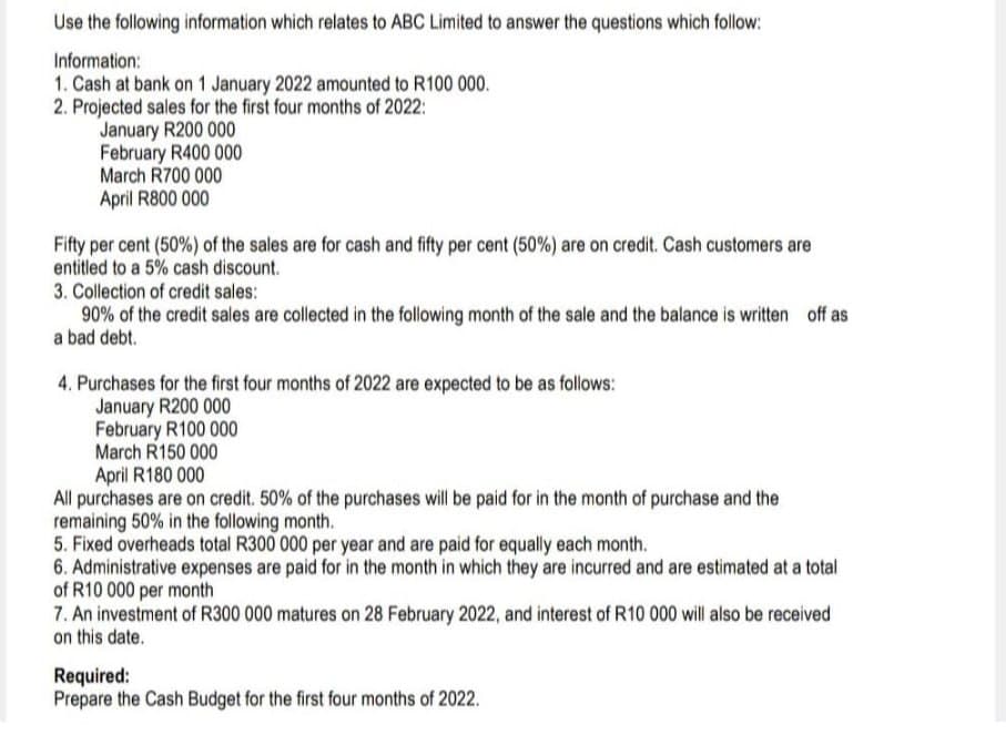 Use the following information which relates to ABC Limited to answer the questions which follow:
Information:
1. Cash at bank on 1 January 2022 amounted to R100 000.
2. Projected sales for the first four months of 2022:
January R200 000
February R400 000
March R700 000
April R800 000
Fifty per cent (50%) of the sales are for cash and fifty per cent (50%) are on credit. Cash customers are
entitled to a 5% cash discount.
3. Collection of credit sales:
90% of the credit sales are collected in the following month of the sale and the balance is written off as
a bad debt.
4. Purchases for the first four months of 2022 are expected to be as follows:
January R200 000
February R100 000
March R150 000
April R180 000
All purchases are on credit. 50% of the purchases will be paid for in the month of purchase and the
remaining 50% in the following month.
5. Fixed overheads total R300 000 per year and are paid for equally each month.
6. Administrative expenses are paid for in the month in which they are incurred and are estimated at a total
of R10 000 per month
7. An investment of R300 000 matures on 28 February 2022, and interest of R10 000 will also be received
on this date.
Required:
Prepare the Cash Budget for the first four months of 2022.