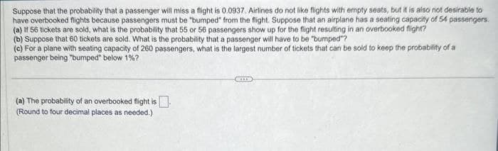 Suppose that the probability that a passenger will miss a flight is 0.0937. Airlines do not like flights with empty seats, but it is also not desirable to
have overbooked flights because passengers must be "bumped" from the flight. Suppose that an airplane has a seating capacity of 54 passengers.
(a) If 56 tickets are sold, what is the probability that 55 or 56 passengers show up for the flight resulting in an overbooked flight?
(b) Suppose that 60 tickets are sold. What is the probability that a passenger will have to be "bumped"?
(c) For a plane with seating capacity of 260 passengers, what is the largest number of tickets that can be sold to keep the probability of a
passenger being "bumped" below 1%?
(a) The probability of an overbooked flight is
(Round to four decimal places as needed.).