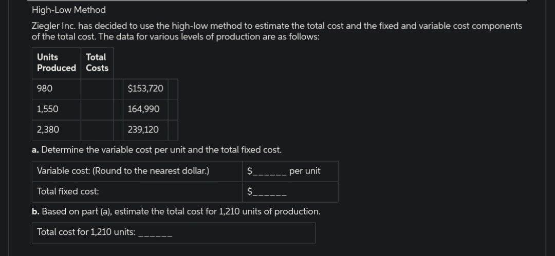 High-Low Method
Ziegler Inc. has decided to use the high-low method to estimate the total cost and the fixed and variable cost components
of the total cost. The data for various levels of production are as follows:
Units
Produced
980
$153,720
164,990
239,120
a. Determine the variable cost per unit and the total fixed cost.
Variable cost: (Round to the nearest dollar.)
$
Total fixed cost:
$
b. Based on part (a), estimate the total cost for 1,210 units of production.
Total cost for 1,210 units:
Total
Costs
1,550
2,380
per unit