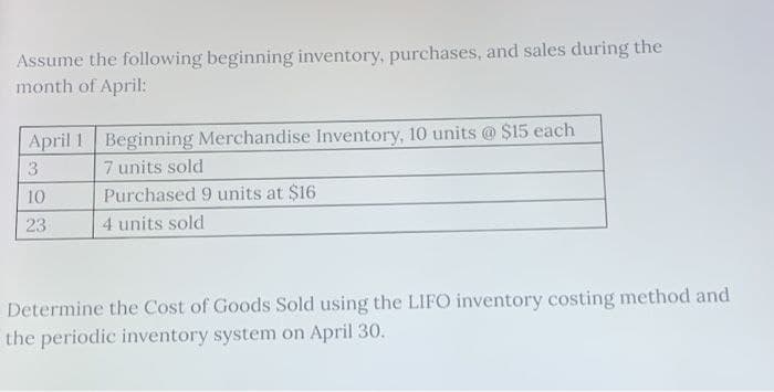 Assume the following beginning inventory, purchases, and sales during the
month of April:
April 1 Beginning Merchandise Inventory, 10 units @ $15 each
3
7 units sold
10
23
Purchased 9 units at $16
4 units sold
Determine the Cost of Goods Sold using the LIFO inventory costing method and
the periodic inventory system on April 30.