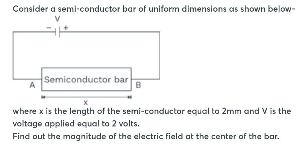 Consider a semi-conductor bar of uniform dimensions as shown below-
A
Semiconductor bar
B
X
where x is the length of the semi-conductor equal to 2mm and V is the
voltage applied equal to 2 volts.
Find out the magnitude of the electric field at the center of the bar.