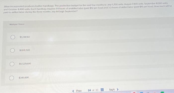 Jillian Incorporated produces leather handbags. The production budget for the next four months is: July 5,700 units, August 7,900 units, September 8.000 units.
and October 8,400 units. Each handbag requires 14 hours of unskilled labor (paid $12 per hour) and 3.2 hours of skilled labor (paid $16 per hour). How much will be
paid to skilled labor during the three months July through September?
Multiple Choice
$1,244160
$1105,920
$5,529,600
$345.600
< Prev
24 of 33
Ney