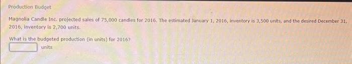 Production Budget
Magnolia Candle Inc. projected sales of 75,000 candles for 2016. The estimated January 1, 2016, inventory is 3,500 units, and the desired December 31,
2016, inventory is 2,700 units.
What is the budgeted production (in units) for 2016?
units